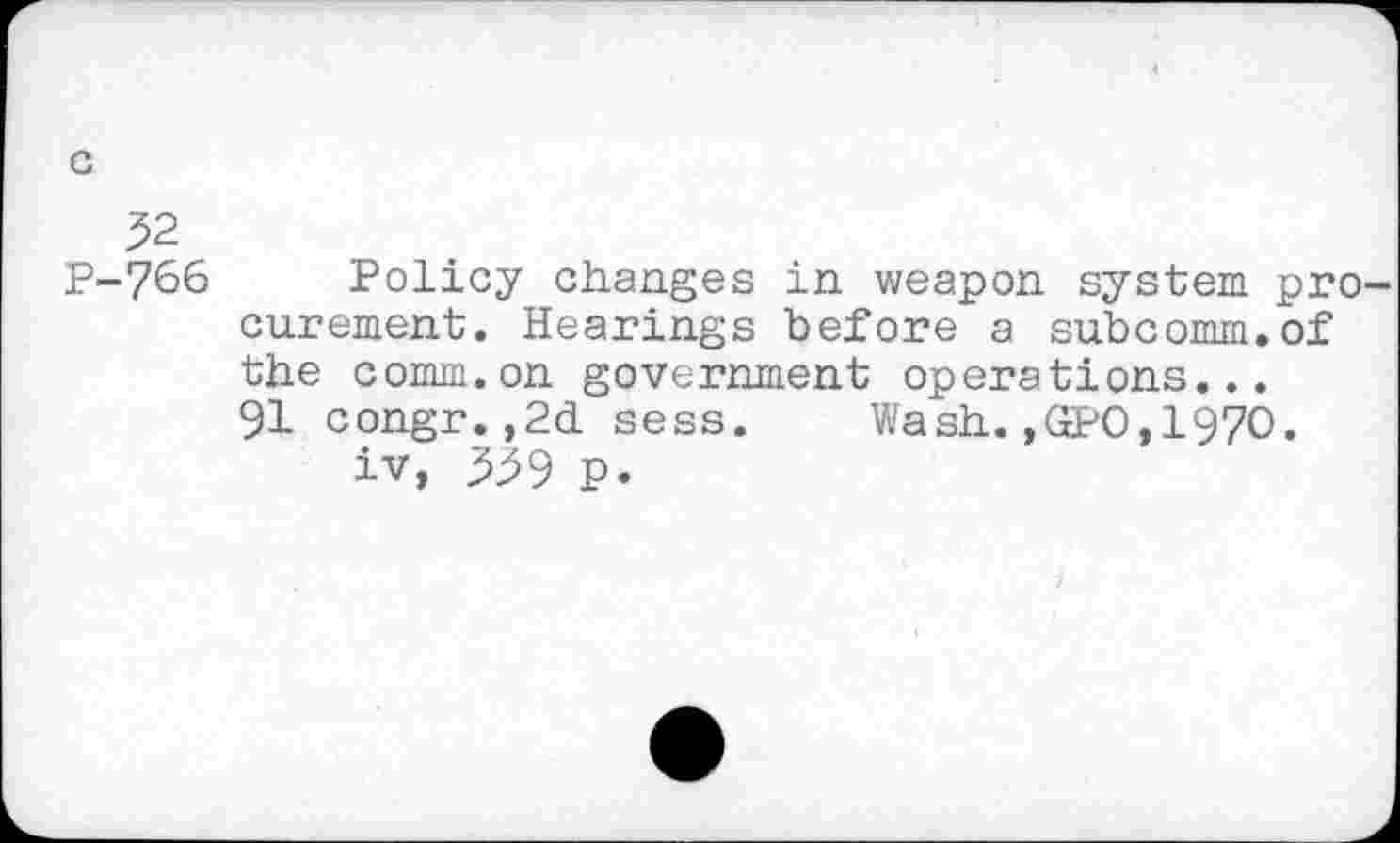 ﻿c
52 P-766
Policy changes in weapon system pro curement. Hearings before a subcomm.of the comm.on government operations...
91 congr,,2d. sess. Wash.,GPO,197O.
iv, ^59 P.